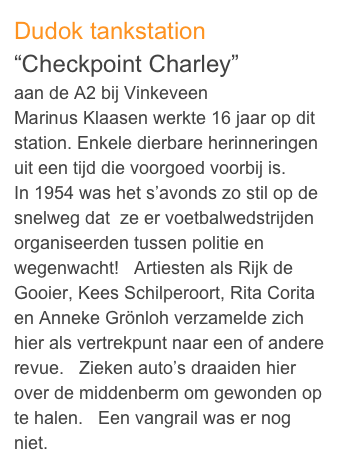 Dudok tankstation
“Checkpoint Charley” 
aan de A2 bij Vinkeveen
Marinus Klaasen werkte 16 jaar op dit station. Enkele dierbare herinneringen uit een tijd die voorgoed voorbij is.
In 1954 was het s’avonds zo stil op de snelweg dat  ze er voetbalwedstrijden organiseerden tussen politie en wegenwacht!   Artiesten als Rijk de Gooier, Kees Schilperoort, Rita Corita en Anneke Grönloh verzamelde zich hier als vertrekpunt naar een of andere revue.   Zieken auto’s draaiden hier over de middenberm om gewonden op te halen.   Een vangrail was er nog niet.