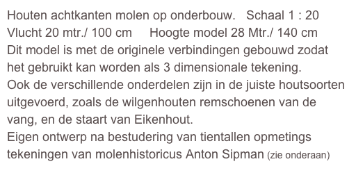 Houten achtkanten molen op onderbouw.   Schaal 1 : 20
Vlucht 20 mtr./ 100 cm     Hoogte model 28 Mtr./ 140 cm
Dit model is met de originele verbindingen gebouwd zodat het gebruikt kan worden als 3 dimensionale tekening.
Ook de verschillende onderdelen zijn in de juiste houtsoorten uitgevoerd, zoals de wilgenhouten remschoenen van de vang, en de staart van Eikenhout.
Eigen ontwerp na bestudering van tientallen opmetings tekeningen van molenhistoricus Anton Sipman (zie onderaan)